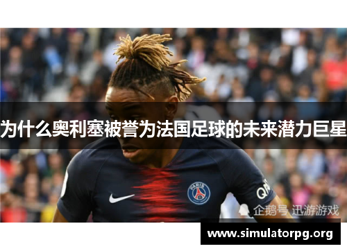 为什么奥利塞被誉为法国足球的未来潜力巨星 为什么奥利塞被誉为法国足球的未来潜力巨星