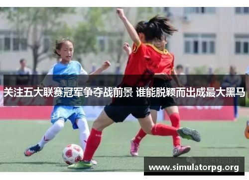 关注五大联赛冠军争夺战前景 谁能脱颖而出成最大黑马 关注五大联赛冠军争夺战前景 谁能脱颖而出成最大黑马