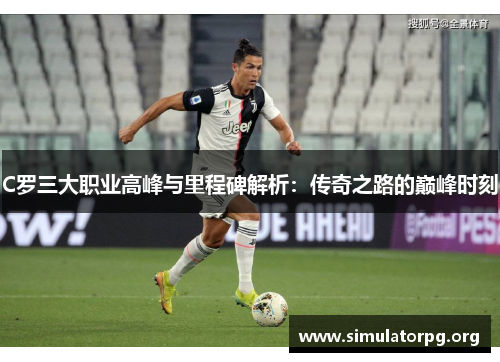 C罗三大职业高峰与里程碑解析：传奇之路的巅峰时刻