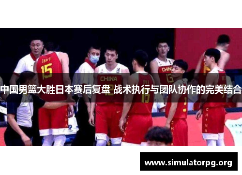 中国男篮大胜日本赛后复盘 战术执行与团队协作的完美结合 中国男篮大胜日本赛后复盘 战术执行与团队协作的完美结合