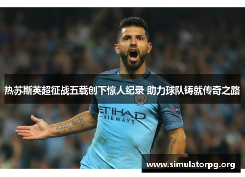 热苏斯英超征战五载创下惊人纪录 助力球队铸就传奇之路 热苏斯英超征战五载创下惊人纪录 助力球队铸就传奇之路
