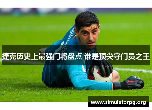 捷克历史上最强门将盘点 谁是顶尖守门员之王 捷克历史上最强门将盘点 谁是顶尖守门员之王