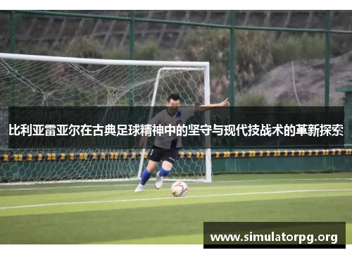 比利亚雷亚尔在古典足球精神中的坚守与现代技战术的革新探索 比利亚雷亚尔在古典足球精神中的坚守与现代技战术的革新探索