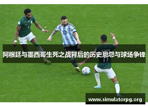 阿根廷与墨西哥生死之战背后的历史恩怨与球场争锋