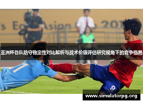 亚洲杯各队防守稳定性对比解析与战术价值评估研究视角下的竞争格局