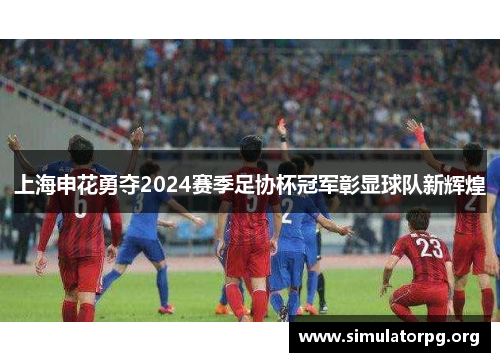 上海申花勇夺2024赛季足协杯冠军彰显球队新辉煌