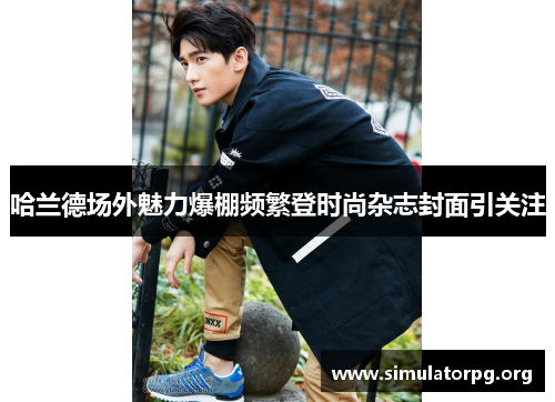 哈兰德场外魅力爆棚频繁登时尚杂志封面引关注