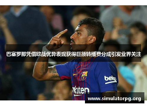 巴塞罗那凭借欧战优异表现获得巨额转播费分成引发业界关注