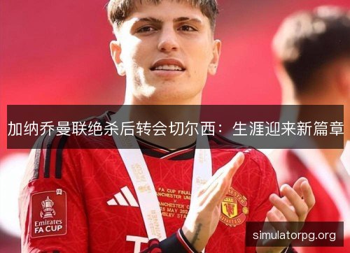 加纳乔曼联绝杀后转会切尔西：生涯迎来新篇章